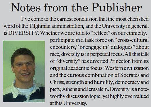 Notes from the Publisher (Pete Hegseth '03 as an undergrad at Princeton):

[I'm skipping to the relevant part:] All this talk of "diversity" has diverted Princeton from its original academic focus: Western civilization and the curious combination of Socrates and Christ, strength and humility, democracy and piety, Athens and Jerusalem. Diversity is a note-worthy discussion topic, yet highly overvalued at this University.