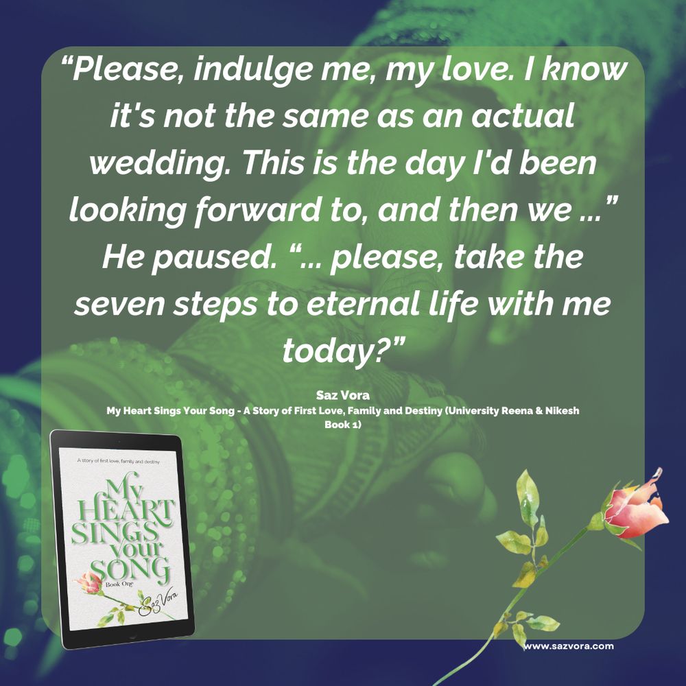 A quote graphic featuring an excerpt from the book “My Heart Sings Your Song: A Story of First Love, Family and Destiny (University Reena & Nikesh Book 1)” by Saz Vora. The quote reads:

“Please, indulge me, my love. I know it’s not the same as an actual wedding. This is the day I’d been looking forward to, and then we …” He paused. ”… please, take the seven steps to eternal life with me today?”

The background features a soft-focus image of traditional Indian wedding elements, with a rose and an e-book cover of the book displayed in the bottom-left corner. The website www.sazvora.com is listed at the bottom.
