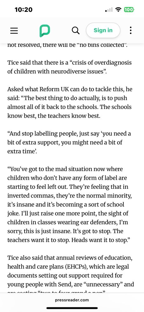 Screenshot of an article on Richard Tice’s recent comments on the neurodivergent.

It reads: “Tice said that there is a "crisis of overdiagnosis of children with neurodiverse issues".
Asked what Reform UK can do to tackle this, he said: "The best thing to do actually, is to push almost all of it back to the schools. The schools know best, the teachers know best.
"And stop labelling people, just say "you need a bit of extra support, you might need a bit of extra time.
"You've got to the mad situation now where children who don't have any form of label are starting to feel left out. They're feeling that in inverted commas, they're the normal minority, it's insane and it's becoming a sort of school joke. I'll just raise one more point, the sight of children in classes wearing ear defenders, I'm sorry, this is just insane. It's got to stop. The teachers want it to stop. Heads want it to stop."”
