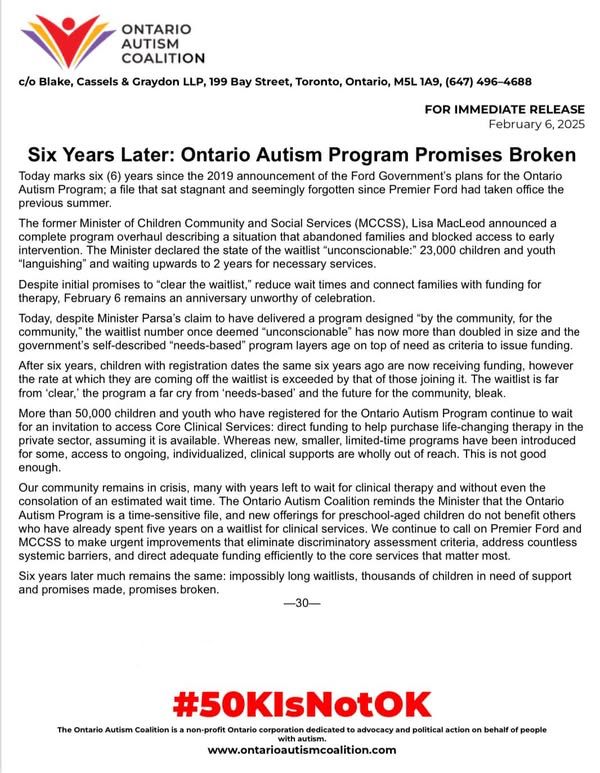 OAC statement (condensed): 
FOR IMMEDIATE RELEASE 2025-2-6
6 Yrs Later: Ontario Autism Program Promises Broken Today marks 6 yrs since the announcement of the Ford Government’s plans for the OAP; a file that sat stagnant & seemingly forgotten since Ford had taken office. The former Minister of Children Community & Social Services (MCCSS), Lisa MacLeod announced a complete program overhaul describing a situation that abandoned families & blocked access to early intervention. The Minister declared the state of the waitlist “unconscionable:” 23,000 children/youth “languishing” & waiting upwards to 2 yrs for necessary services. Despite initial promises to “clear the waitlist,” reduce wait times & connect families with funding for therapy, Feb 6 remains an anniversary unworthy of celebration. Today, despite a government claim to have delivered a program designed “by the community, for the community,” the waitlist number once deemed “unconscionable” has now more than doubled in size & the government’s self-described “needs-based” program layers age on top of need as criteria to issue funding. The rate at which children are coming off the waitlist is exceeded by that of those joining it. More than 50K children/youth continue to wait for an invitation to access Core Clinical Services. Whereas new, smaller, limited-time programs have been introduced for some, access to ongoing, individualized, clinical supports are wholly out of reach. Our community remains in crisis, many with yrs left to wait for clinical therapy & without an estimated wait time. The OAC reminds the Minister that the OAP is a time-sensitive file & new offerings for preschool-aged children do not benefit others who have already spent 5 years on a waitlist for clinical services. We continue to call on the Premier & MCCSS to make urgent improvements that eliminate discriminatory assessment criteria, address countless systemic barriers & direct adequate funding efficiently to the core services that matter most