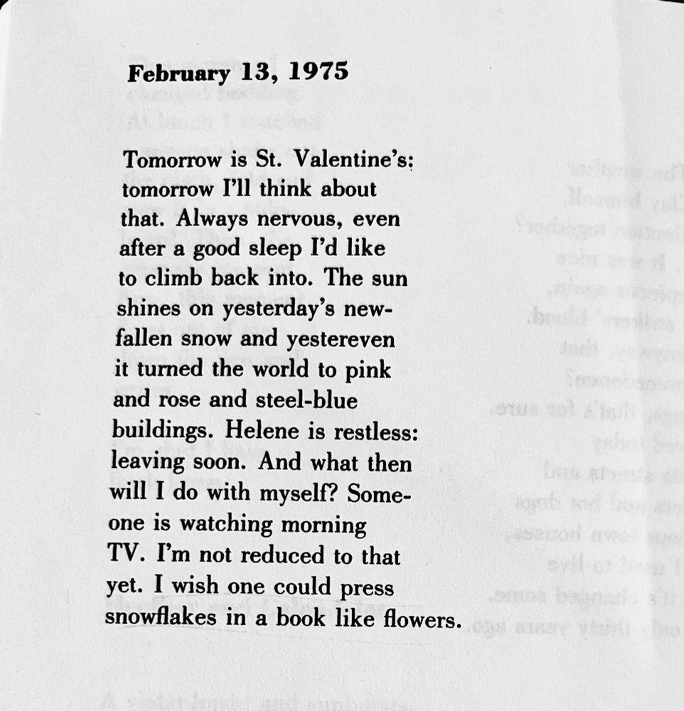 February 13, 1975
Tomorrow is St. Valentine's:
tomorrow I'll think about that. Always nervous, even after a good sleep I'd like to climb back into. The sun shines on yesterday's new-fallen snow and yestereven it turned the world to pink and rose and steel-blue buildings. Helene is restless: leaving soon. And what then will I do with myself? Someone is watching morning TV. I'm not reduced to that yet. I wish one could press snowflakes in a book like flowers.