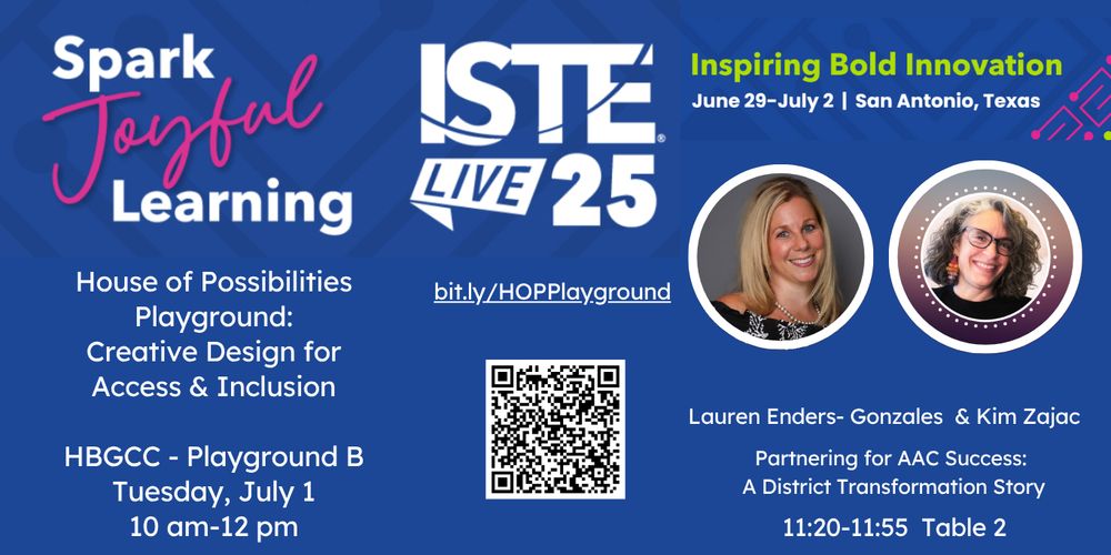 This is a promotional flyer for ISTE Live 25 (International Society for Technology in Education conference) with a blue background and modern design elements. The flyer announces “Spark Joyful Learning” and includes the ISTE Live 25 logo with the tagline “Inspiring Bold Innovation” for the event taking place June 29-July 2 in San Antonio, Texas.
The main content advertises a session called “House of Possibilities Playground: Creative Design for Access & Inclusion” scheduled for Tuesday, July 1 from 10 am-12 pm at HBGCC - Playground B.
Two circular headshot photos show the presenters: Lauren Enders-Gonzales and Kim Zajac. Their session is titled “Partnering for AAC Success: A District Transformation Story” and is scheduled for 11:20-11:55 at Table 2.
The flyer includes a QR code and the URL bit.ly/HOPPlayground for more information. Pink accent lines and geometric elements add visual interest to the design.​​​​​​​​​​​​​​​​