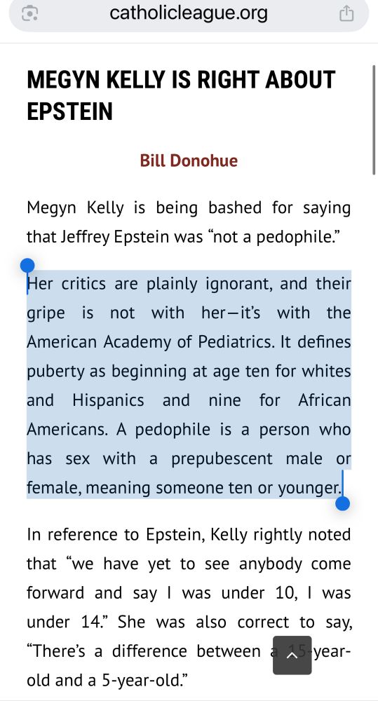 A screenshot of a webpage from “catholicleague.org.” The headline reads in bold black text: “MEGYN KELLY IS RIGHT ABOUT EPSTEIN.” Beneath it is the byline: “Bill Donohue” in smaller brown text. The article begins with the sentence: “Megyn Kelly is being bashed for saying that Jeffrey Epstein was ‘not a pedophile.’” A large portion of the body text is highlighted in light blue. The highlighted text reads: “Her critics are plainly ignorant, and their gripe is not with her—it’s with the American Academy of Pediatrics. It defines puberty as beginning at age ten for whites and Hispanics and nine for African Americans. A pedophile is a person who has sex with a prepubescent male or female, meaning someone ten or younger.” 