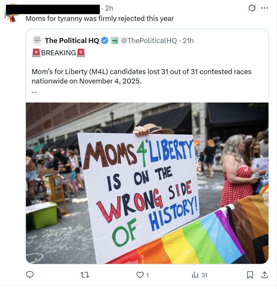A social-media post from X shows a user with their name and handle redacted, writing: “Moms for tyranny was firmly rejected this year.” Below that is an embedded post from The Political HQ, verified with a blue checkmark. The embedded post reads: “🚨BREAKING🚨 Mom’s for Liberty (M4L) candidates lost 31 out of 31 contested races nationwide on November 4, 2025.” Below the text is a photo taken at an outdoor event or protest. A person holds a large handmade sign that says: “MOMS 4 LIBERTY IS ON THE WRONG SIDE OF HISTORY!” The words “WRONG” and “HISTORY” are written in red, green, and blue marker. A rainbow pride flag stretches across the bottom of the image. In the background, people stand and talk, including a woman in a red polka-dot dress holding a sign. The scene is on a city street lined with buildings and black awnings. Engagement icons below the post show 1 like, 31 views, and no replies.