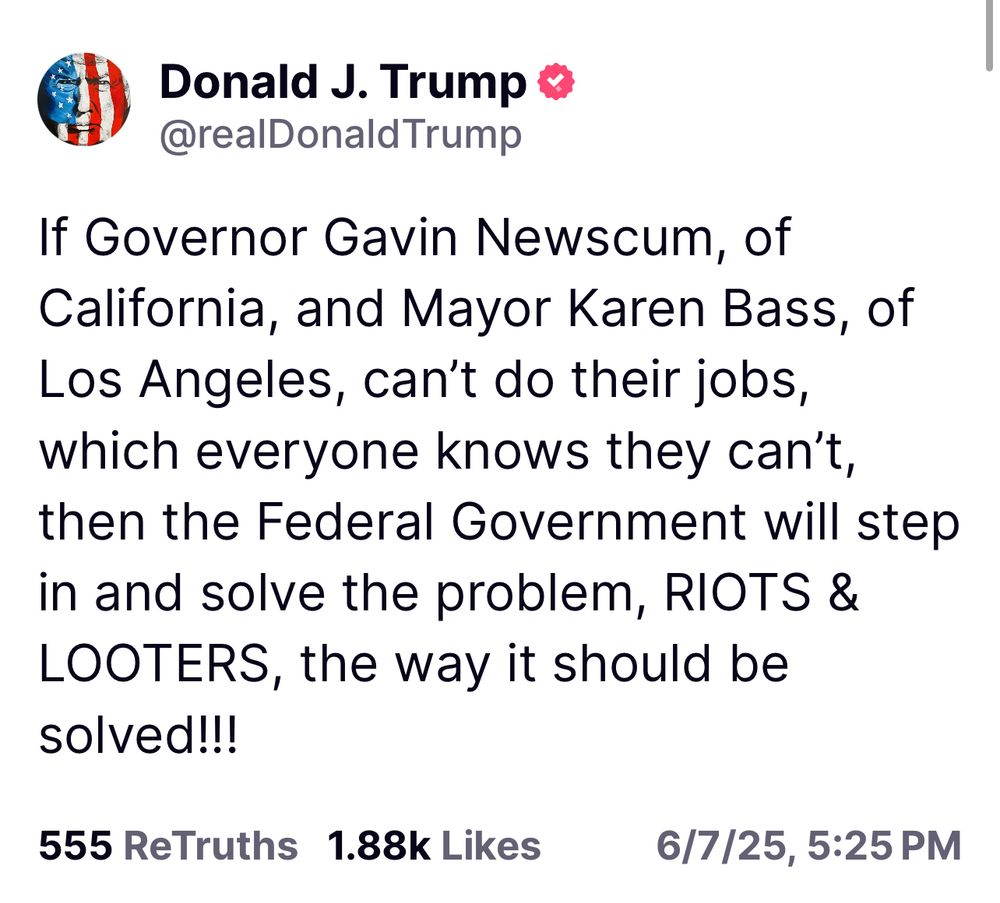 Screenshot of post created by Donald Trump in Truth Social. It reads: “If Governor Gavin Newscum, of California, and Mayor Karen Bass, of Los Angeles, can’t do their jobs, which everyone knows they can’t, then the Federal Government will step in and solve the problem, RIOTS & LOOTERS, the way it should be solved!!!”