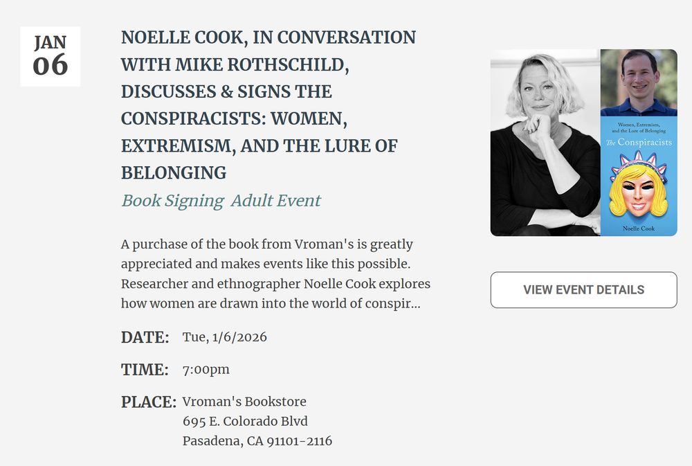Event listing for a book signing titled “Noelle Cook, in conversation with Mike Rothschild, discusses & signs The Conspiracists: Women, Extremism, and the Lure of Belonging.” A white box on the left shows the date: “JAN 06.”

Headline text reads:
“NOELLE COOK, IN CONVERSATION WITH MIKE ROTHSCHILD, DISCUSSES & SIGNS THE CONSPIRACISTS: WOMEN, EXTREMISM, AND THE LURE OF BELONGING.”
Below that: “Book Signing Adult Event.”

A paragraph states that a purchase of the book from Vroman’s is appreciated because it makes events like this possible, followed by a brief description of researcher and ethnographer Noelle Cook’s work on how women are drawn into the world of conspiracies.

Event details:
Date: Tue, 1/6/2026
Time: 7:00pm
Place: Vroman’s Bookstore, 695 E. Colorado Blvd, Pasadena, CA 91101–2116

On the right side are three images:

A black-and-white portrait of Noelle Cook from the waist up, seated with an arm resting on her knee.

A color headshot of Mike Rothschild smiling, wearing a blue collared shirt, with trees blurred in the background.

The book cover of The Conspiracists, featuring illustrated artwork of a blonde woman wearing a stylized cartoon mask with pink spikes resembling a crown.

Below the images is a button labeled: “VIEW EVENT DETAILS.”