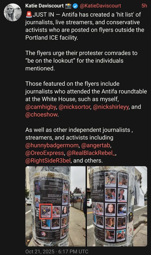 Screenshot 2 (Katie Daviscourt’s post):

JUST IN — Antifa has created a ‘hit list’ of journalists, live streamers, and conservative activists who are posted on flyers outside the Portland ICE facility.

The flyers urge their protester comrades to “be on the lookout” for the individuals mentioned.

Those featured on the flyers include journalists who attended the Antifa roundtable at the White House, such as myself…