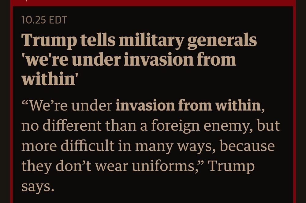 Headline from The Guardian reads:
[47] tells military generals 'we're under invasion from within'
"We're under invasion from within, no different than a foreign enemy, but more difficult in many ways, because they don't wear uniforms," [47] says.
[Edited: I inserted "47" in place of his name in alt text because I don't use his name. No one should use his name or his photo, ever. It feeds him.]