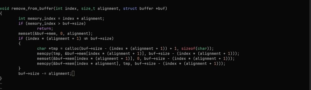 C code screenshot with this code

void remove_from_buffer(int index, size_t alignment, struct buffer *buf)
{
    int memory_index = index * alignment;
    if (memory_index > buf->size)
        return;
    memset(&buf->mem, 0, alignment);
    if (index * (alignment + 1) != buf->size)
    {
        char *tmp = calloc(buf->size - (index * (alignment + 1)) + 1, sizeof(char));
        memcpy(tmp, &buf->mem[index * (alignment + 1)], buf->size - (index * (alignment + 1)));
        memset(&buf->mem[index * (alignment + 1)], 0, buf->size - (index * (alignment + 1)));
        memcpy(&buf->mem[index * alignment], tmp, buf->size - (index * (alignment + 1)));
    }
    buf->size -= alignment;
}