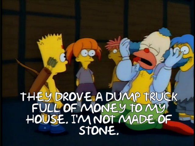 Krusty The Klown tearfully confessing to the kids at Kamp Krusty "They drove a dump truck full of money to my house.  I'm not made of stone!"
