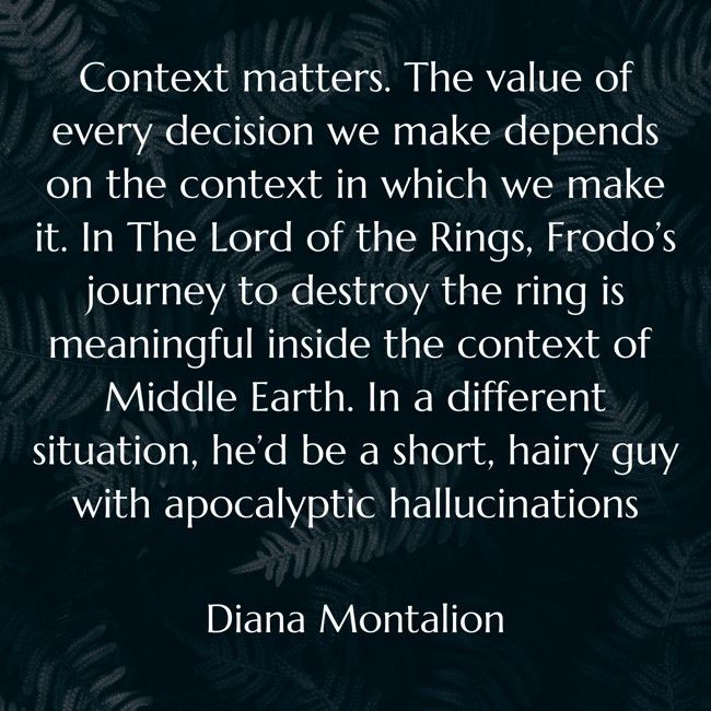 "Context matters. The value of every decision we make depends on the context in which we make it. In The Lord of the Rings, Frodo’s journey to destroy the ring is meaningful inside the context of Middle Earth. In a different situation, he’d be a short, hairy guy with apocalyptic hallucinations."

 - Diana Montalion