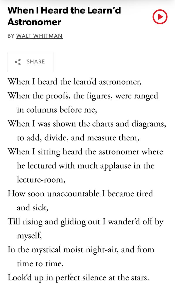 Text of a poem by Walt Whitman, entitled “When I heard the learn’d astronomer”

When I heard the learn’d astronomer,
When the proofs, the figures, were ranged in columns before me,
When I was shown the charts and diagrams, to add, divide, and measure them,
When I sitting heard the astronomer where he lectured with much applause in the lecture-room,
How soon unaccountable I became tired and sick,
Till rising and gliding out I wander’d off by myself,
In the mystical moist night-air, and from time to time,
Look’d up in perfect silence at the stars.