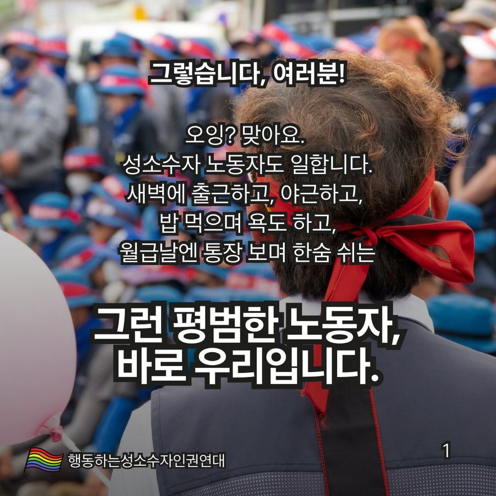 1. 
그렇습니다, 여러분!
오잉?! 맞아요. 성소수자 노동자도 일합니다.
새벽에 출근하고, 야근하고, 밥 먹으며 욕도 하고, 월급날엔 통장 보며 한숨 쉬는
그런 평범한 노동자, 바로 우리입니다.