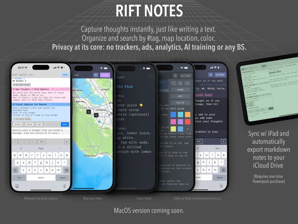 Screen showing various features of RIFT Notes, the main list of notes, a map view of notes, a focus view with toolbars hidden, a notes color feature where one can pick a color for a note, and the overall editing experience. 

It also calls out that RIFT Notes can capture thoughts instantly, like writing a text, organize by #hashtag, map location, or color, and that it has a privacy focus with no trackers, ads, or any other BS. 

It sycns with iPad and exports markdown to your iCloud drive and there's a macOS version coming soon. 