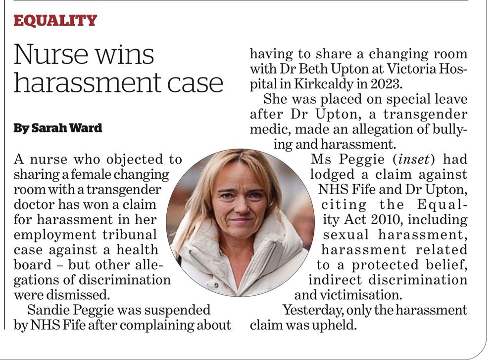 EQUALITY
 Nurse wins
 harassment case
 By Sarah Ward
 A nurse who objected to
 sharing a female changing
 room with a transgender
 doctor has won a claim
 for harassment in her
 employment tribunal
 case against a health
 board - but other alle-
 gations of discrimination
 were dismissed.
 Sandie Peggie was suspended
 by NHS Fife after complaining about
 having to share a changing room
 with Dr Beth Upton at Victoria Hos-
 pital in Kirkcaldy in 2023.
 She was placed on special leave
 after Dr Upton, a transgender
 medic, made an allegation of bully-
 ing and harassment.
 Ms Peggie (inset) had
 lodged a claim against
 NHS Fife and Dr Upton,
 citing the Equal-
 ity Act 2010, including
 sexual harassment,
 harassment related
 to a protected belief,
 indirect discrimination
 and victimisation.
 Yesterday, only the harassment
 claim was upheld.