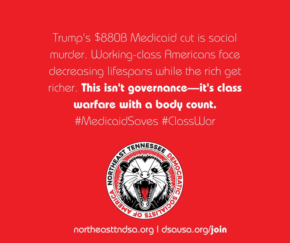 White text on a red background says "Trump's $880B Medicaid cut is social murder. Working class Americans face decreasing lifespans while the rich get richer. This isn't governance--it's class war with a body count. #MedicaidSaves #ClassWar"

Below that is a round badge that says Northeast Tennessee Democratic Socialists of America around the outside and features a fightin' possum with his mouth wide open in the middle of the badge. 

Below that is two websites: northeasttndsa.org and dsausa.org/join