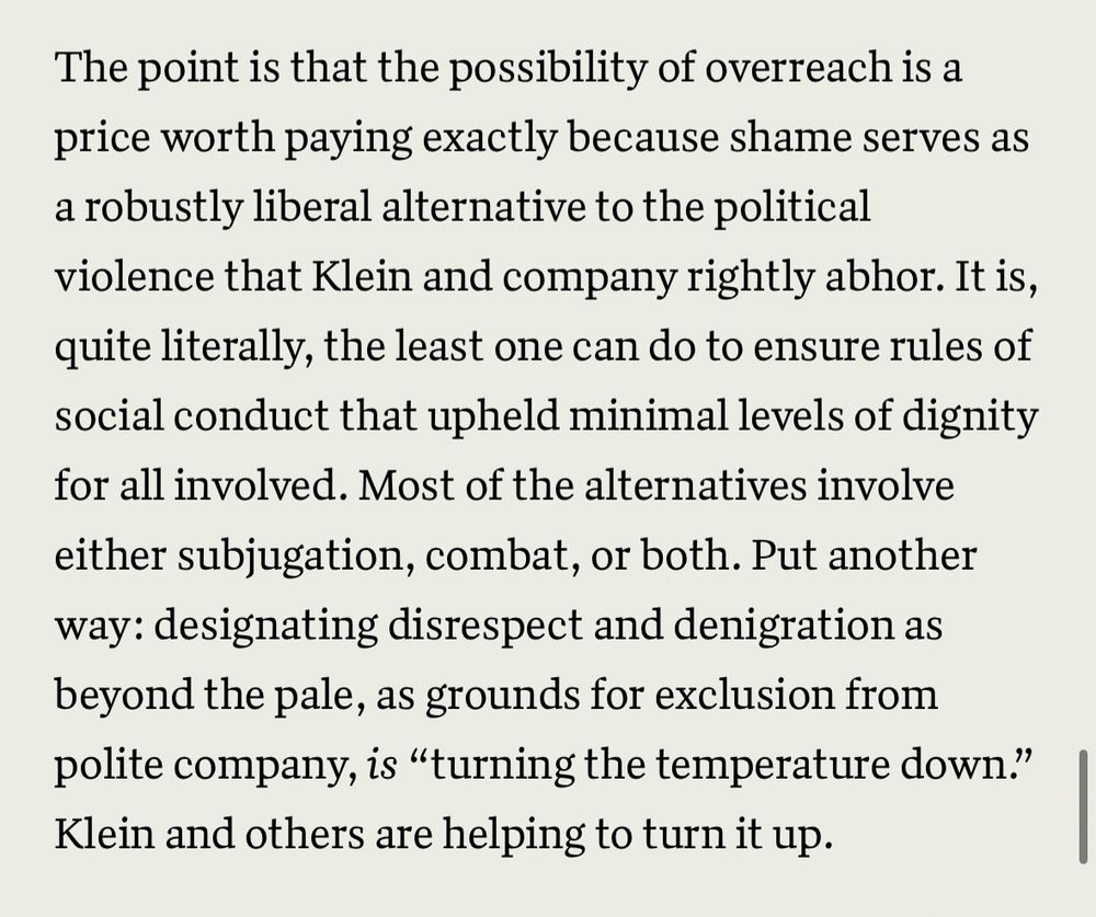“The point is that the possibility of overreach is a price worth paying exactly because shame serves as a robustly liberal alternative to the political violence that Klein and company rightly abhor. It is, quite literally, the least one can do to ensure rules of social conduct that upheld minimal levels of dignity for all involved. Most of the alternatives involve either subjugation, combat, or both. Put another way: designating disrespect and denigration as beyond the pale, as grounds for exclusion from polite company, is “turning the temperature down.” Klein and others are helping to turn it up.”