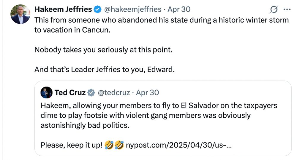 Ted Cruz tweets: "Hakeem, allowing your members to fly to El Salvador on the taxpayers dime to play footsie with violent gang members was obviously astonishingly bad politics.

Please, keep it up! 🤣🤣"

Hakeem Jeffries quote tweets Cruz, saying: "This from someone who abandoned his state during a historic winter storm to vacation in Cancun. 

Nobody takes you seriously at this point. 

And that’s Leader Jeffries to you, Edward."