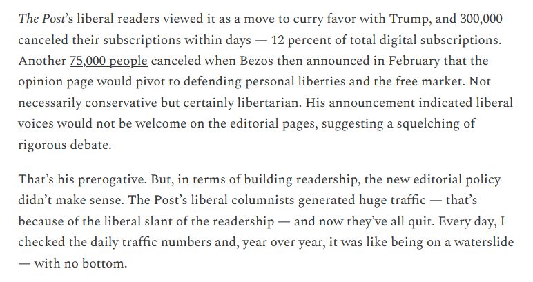 The Post’s liberal readers viewed it as a move to curry favor with Trump, and 300,000 canceled their subscriptions within days — 12 percent of total digital subscriptions. Another 75,000 people canceled when Bezos then announced in February that the opinion page would pivot to defending personal liberties and the free market. Not necessarily conservative but certainly libertarian. His announcement indicated liberal voices would not be welcome on the editorial pages, suggesting a squelching of rigorous debate.

That’s his prerogative. But, in terms of building readership, the new editorial policy didn’t make sense. The Post’s liberal columnists generated huge traffic — that’s because of the liberal slant of the readership — and now they’ve all quit. Every day, I checked the daily traffic numbers and, year over year, it was like being on a waterslide — with no bottom.