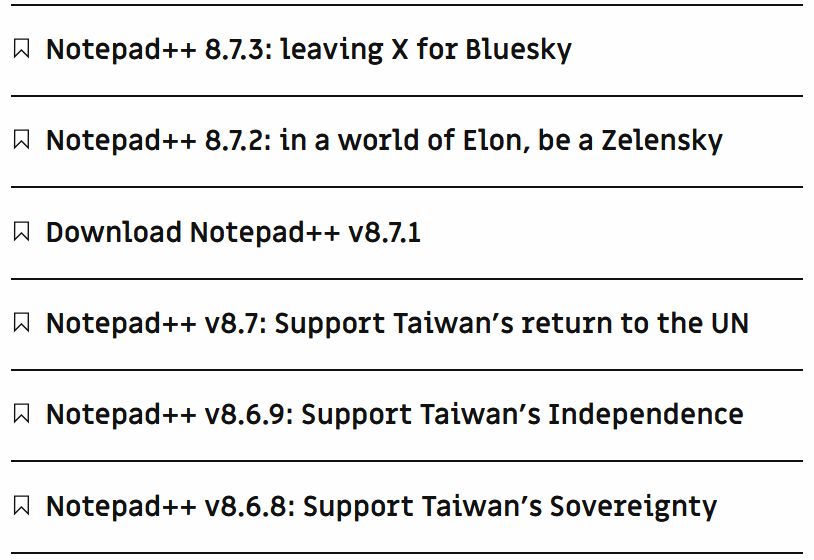 Notepad++ 8.7.3: leaving X for Bluesky
Notepad++ 8.7.2: in a world of Elon, be a Zelensky
Download Notepad++ v8.7.1
Notepad++ v8.7: Support Taiwan's return to the UN
Notepad++ v8.6.9: Support Taiwan's Independence
Notepad++ v8.6.8: Support Taiwan's Sovereignty