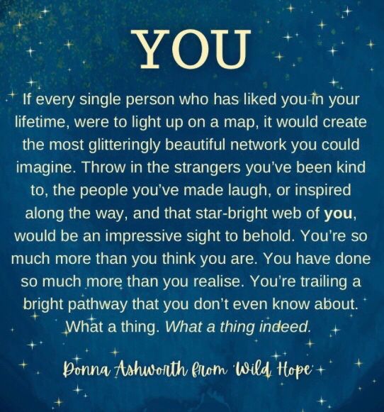 Ein Gedicht von Donna Ashworth in englischer Sprache. Das Gedicht hat den Titel „You“ Es beschreibt die Vorstellung, dass jeder Mensch durch seine Begegnungen und noch so kleinste Interaktionen mit anderen, ein Sternennetz aus leuchtenden Lichtern am Himmel ist.
Zitat: „You have done so much more than you realise. You are trailing a bright pathway that you don’t Even know about.“