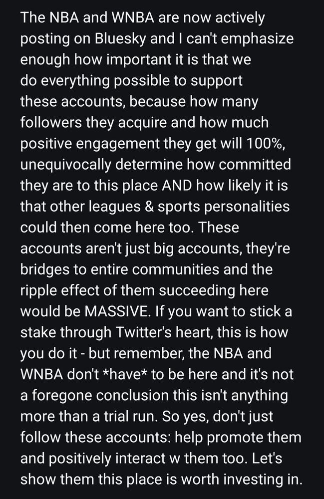 The NBA and WNBA are now actively posting on Bluesky and I can't emphasize enough how important it is that we do everything possible to support these accounts, because how many followers they acquire and how much positive engagement they get will 100%, unequivocally determine how committed they are to this place AND how likely it is that other leagues & sports personalities could then come here too. These accounts aren't just big accounts, they're bridges to entire communities and the ripple effect of them succeeding here would be MASSIVE. If you want to stick a stake through Twitter's heart, this is how you do it - but remember, the NBA and WNBA don't *have* to be here and it's not a foregone conclusion this isn't anything more than a trial run. So yes, don't just follow these accounts: help promote them and positively interact w them too. Let's show them this place is worth investing in.