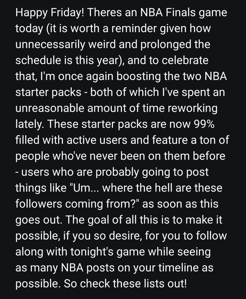 Happy Friday! There's an NBA Finals game today (it is worth a reminder given how unnecessarily weird and prolonged the schedule is this year), and to celebrate that, I'm once again boosting the two NBA starter packs - both of which I've spent an unreasonable amount of time reworking lately. These starter packs are now 99% filled with active users and feature a ton of people who've never been on them before - users who are probably going to post things like "Um... where the hell are these followers coming from?" as soon as this goes out. The goal of all this is to make it possible, if you so desire, for you to follow along with tonight's game while seeing as many NBA posts on your timeline as possible. So check these lists out!