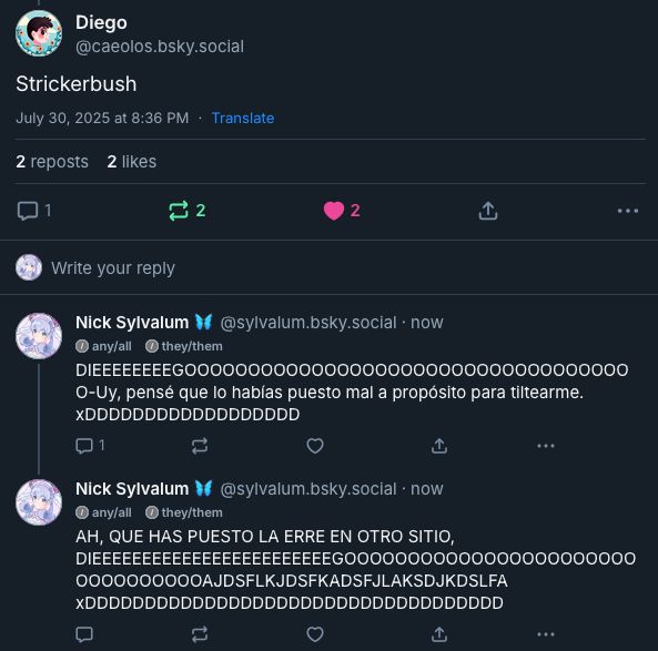 Conversación entre Caeolos y Nick:

Caeolos: "Strickerbush"
Nick: "DIEEEEEEEEGOOOOOOOOOOOOOOOOOOOOOOOOOOOOOOOOOOOO-Uy, pensé que lo habías puesto mal a propósito para tiltearme. xDDDDDDDDDDDDDDDDDD"
Nick: "AH, QUE HAS PUESTO LA ERRE EN OTRO SITIO, DIEEEEEEEEEEEEEEEEEEEEEEEEGOOOOOOOOOOOOOOOOOOOOOOOOOOOOOOOOOAJDSFLKJDSFKADSFJLAKSDJKDSLFA xDDDDDDDDDDDDDDDDDDDDDDDDDDDDDDDDDDD"