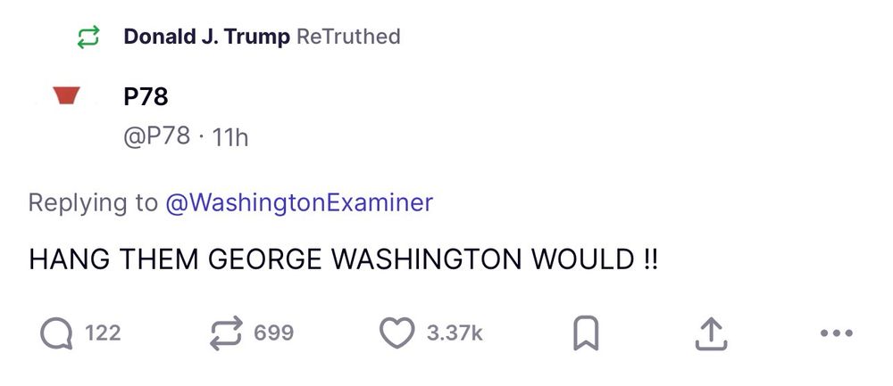 Donald J. Trump ReTruthed
P78
@P78 • 11h
Replying to @WashingtonExaminer
HANG THEM GEORGE WASHINGTON WOULD !!
122
699
3.37k