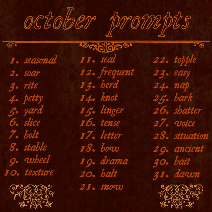 an october prompts list, creatively named "october prompts". The prompts are: 1 - seasonal, 2 - soar, 3 - rite, 4 - petty, 5 - yard, 6 - slice, 7 - bolt, 8 - stable, 9 - wheel, 10 - texture, 11 - seal, 12 - frequent, 13 -herd, 14 - knot, 15 - linger, 16 - tense, 17 - letter, 18 - bow, 19 - drama, 20 - halt, 21 - snow, 22 - topple, 23 - easy, 24 - nap, 25 - bark, 26 - shatter, 27 - voice, 28 - situation, 29 - ancient, 30 - bait, 31 - dawn