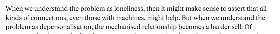 When we understand the problem as loneliness, then it might make sense to assert that all kinds of connections, even those with machines, might help. But when we understand the problem as depersonalisation, the mechanised relationship becomes a harder sell. 