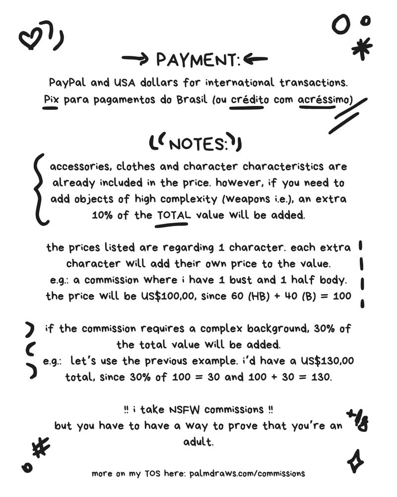 PAYMENT:
PayPal and USA dollars for international transactions.
Pix para pagamentos do Brasil (ou crédito com acréssimo)

NOTES:
accessories, clothes and character characteristics are already included in the price. however, if you need to add objects of high complexity (weapons i.e.), an extra 10% of the TOTAL value will be added.

the prices listed are regarding 1 character. each extra character will add their own price to the value.
e.g.: a commission where i have 1 bust and 1 half body. the price will be US$100,00, since 60 (HB) + 40 (B) = 100

if the commission requires a complex background, 30% of the total value will be added.
e.g.:  let’s use the previous example. i’d have a US$130,00 total, since 30% of 100 = 30 and 100 + 30 = 130.

!! i take NSFW commissions !!
but you have to have a way to prove that you’re an adult.