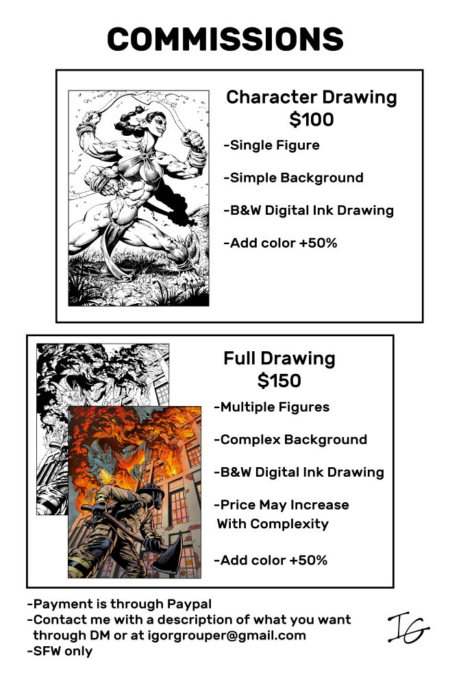 My commission page showing how much drawings cost and how to contact me. Character Drawing are $100. They include a Single Figure
B&W Digital Ink Drawing with a Simple Background. Full Drawing are $150. They can include Multiple Figures B&W Digital Ink Drawing with a Complex Background. Adding Color add 50% to the price. Price May Increase With Complexity. Payment is through Paypal. Contact me with a description of what you want through DM or at igorgrouper@gmail.com. SFW only.       