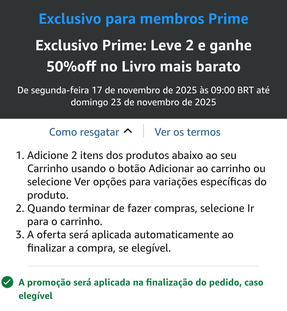A imagem mostra um banner da Amazon exclusivo para membros Prime. A promoção está escrita assim:

“Exclusivo Prime: Leve 2 e ganhe 50% off no livro mais barato”

A promoção é válida de segunda-feira, 17 de novembro de 2025 às 09:00 BRT até domingo, 23 de novembro de 2025.

Abaixo do título, há duas abas:
Como resgatar (que está aberta) e ao lado Ver os termos

Na seção “Como resgatar”, há instruções numeradas:
1. Adicione 2 itens dos produtos listados abaixo ao carrinho usando o botão “Adicionar ao carrinho” ou “Ver opções” (para selecionar variações).
2. Após terminar as compras, selecione “Ir para o carrinho”.
3. A oferta será aplicada automaticamente na finalização da compra, se for elegível.

No final, tem uma mensagem com um ícone e toda escrita em verde:
“A promoção será aplicada na finalização do pedido, caso elegível.”
