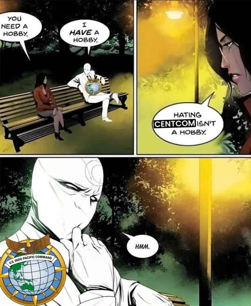 A 3-panel Moon Knight comic, with Moon Knight (with the INDOPACOM logo over him) sitting next to a woman on a bench at night.

First panel: the woman is looking at Moon Knight and says, "you need a hobby." Moon Knight responds with, "I HAVE a hobby."

Second panel: the woman says, "hating CENTCOM isn't a hobby."

Third panel: Moon Knight (with the INDOPACOM logo over him) touches his chin and scrunches his face as if thinking about what she said while saying "hmmm."