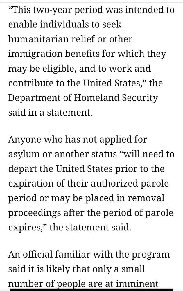 "This two year period was intended to enable individuals to seek humanitarian relief or other immigration benefits for which they may be eligible, and to work and contribute to the United States," the Department of Homeland Security said in a statement.

Anyone qho has not applied for asylum or another status "will need to depart the United States prior to the expiration of their authorized parole period or may be placed in removal proceedings after the period of parole expires," the statement said.

An official familiar with the program said it is likely only a small number of people are..."