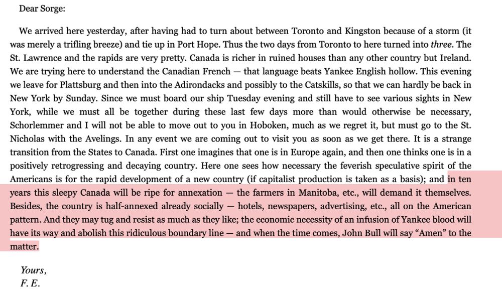 a letter from Engels with the folioing text highlighted:  "and in ten years this sleepy Canada will be ripe for annexation - the farmers in Manitoba, etc., will demand it themselves.
Besides, the country is half-annexed already socially - hotels, newspapers, advertising, etc., all on the American pattern. And they may tug and resist as much as they like; the economic necessity of an infusion of Yankee blood will have its way and abolish this ridiculous boundary line — and when the time comes, John Bull will say "Amen" to the matter."
