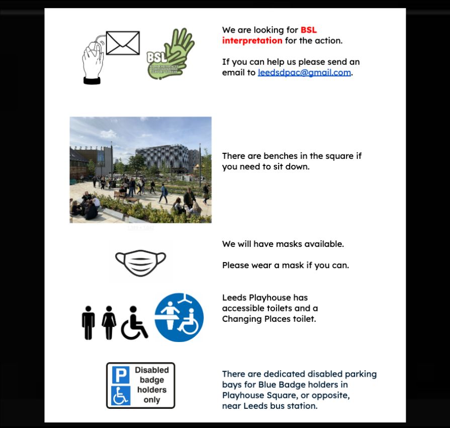 We are looking for BSL interpretation for the action. 

If you can help us please send an email to leedsdpac@gmail.com. 


There are benches in the square if you need to sit down. 

We will have masks available. 

Please wear a mask if you can. 
Leeds Playhouse has accessible toilets and a Changing Places toilet. 

There are dedicated disabled parking bays for Blue Badge holders in Playhouse Square, or opposite, near Leeds bus station. 