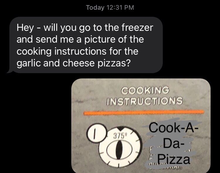 A text exchange - one person says “Hey - will you go to the freezer and send me a picture of the cooking instructions for the garlic and cheese pizzas?”

The second person sends back an image showing Cooking Instructions with text marked out & the text “Cook-A-Da-Pizza” placed over the real instructions.