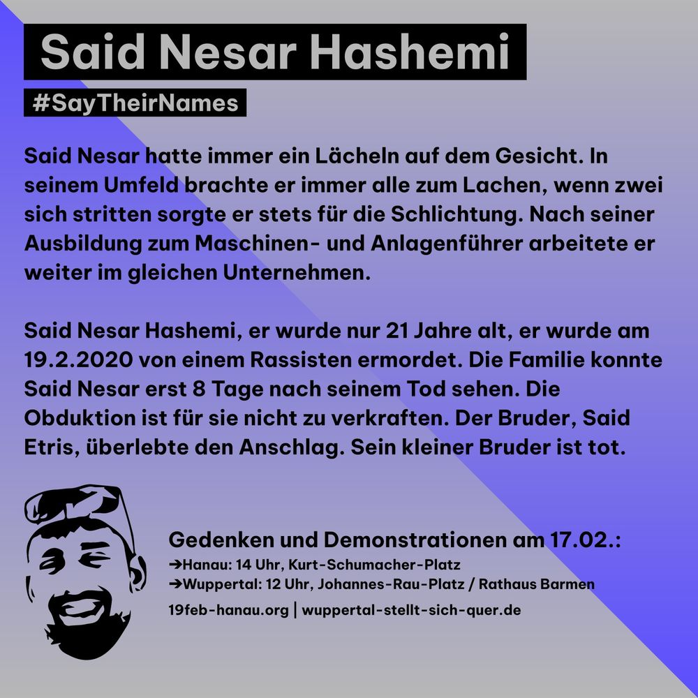 Said Nesar Hashemi
#SayTheirNames
Said Nesar hatte immer ein Lächeln auf dem Gesicht. In seinem Umfeld brachte er immer alle zum Lachen, wenn zwei sich stritten sorgte er stets für die Schlichtung. Nach seiner Ausbildung zum Maschinen- und Anlagenführer arbeitete er weiter im gleichen Unternehmen.
Said Nesar Hashemi, er wurde nur 21 Jahre alt, er wurde am 19.2.2020 von einem Rassisten ermordet. Die Familie konnte Said Nesar erst 8 Tage nach seinem Tod sehen. Die Obduktion ist für sie nicht zu verkraften. Der Bruder, Said Etris, überlebte den Anschlag. Sein kleiner Bruder ist tot.

Gedenken und Demonstrationen am 17.02.:
➔ Hanau: 14 Uhr, Kurt-Schumacher-Platz
➔ Wuppertal: 12 Uhr, Johannes-Rau-Platz / Rathaus Barmen
19feb-hanau.org | wuppertal-stellt-sich-quer.de