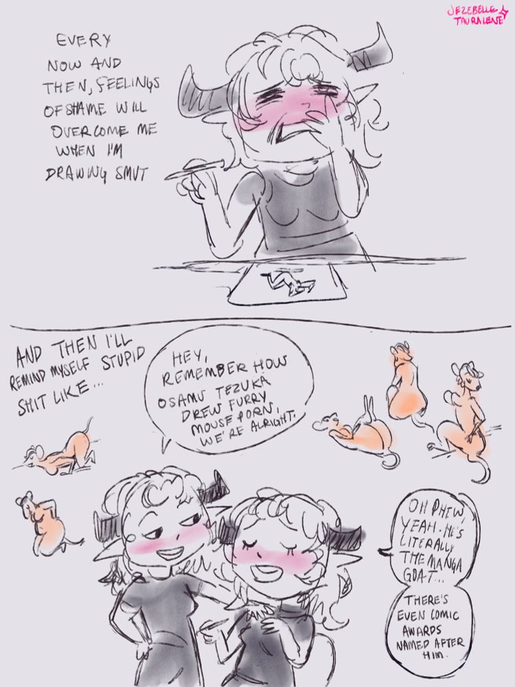 2 panel comic, loose sketch style.

panel 1. “Every now and then, feelings of shame will overcome me when I’m drawing smut.” Jezebelle sitting drawing porn of a lady, grabbing her face embarrassed and cringing at herself.

panel 2. “And then I’ll remind myself stupid shit like…”
Jezebelle speaking to herself, reassuring her with a hand on her shoulder, “Hey, remember how Osamu Tezuka drew furry mouse porn, we’re alright.” Other Jezebelle relieved sigh, hand on her chest. “Oh phew, yeah. He’s literally the manga goat (greatest of all time)… There’s even comic awards named after him.”
A bunch of little mouse pinups and smut drawings referenced one-for-one from Tezuka’s mouse girls.