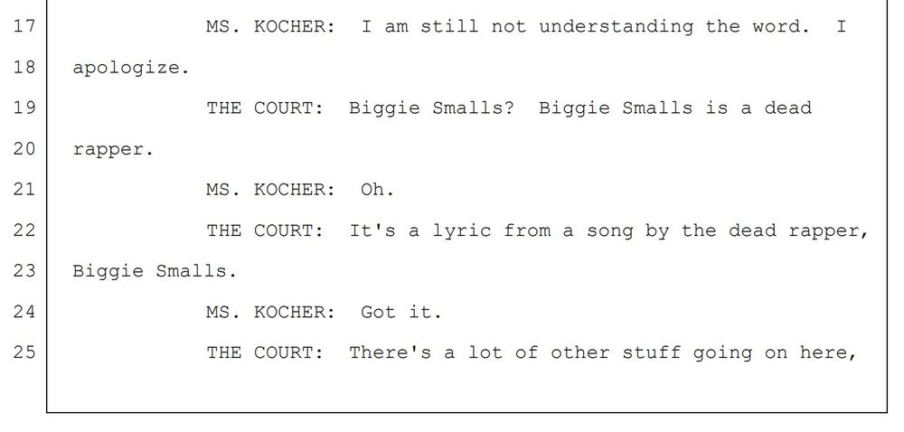 FBI agent: "I am still not understanding the word. I apologize."
Judge: "Biggie Smalls? Biggie Smalls is a dead rapper."
FBI agent: "Oh."
Judge: "It's a lyric from a song by the dead rapper, Biggie Smalls"
FBI agent: "Got it."