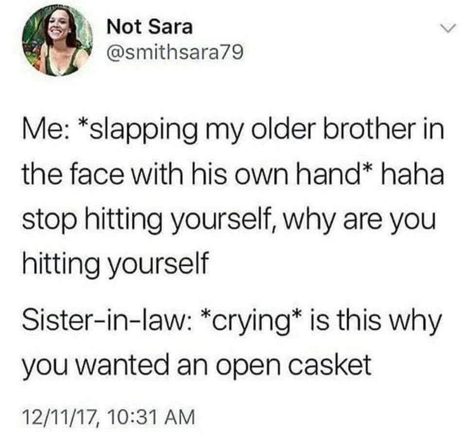 Me: *slapping my older brother in the face with his own hand* haha stop hitting yourself, why are you hitting yourself
Sister-in-law: *crying* is this why you wanted an open casket