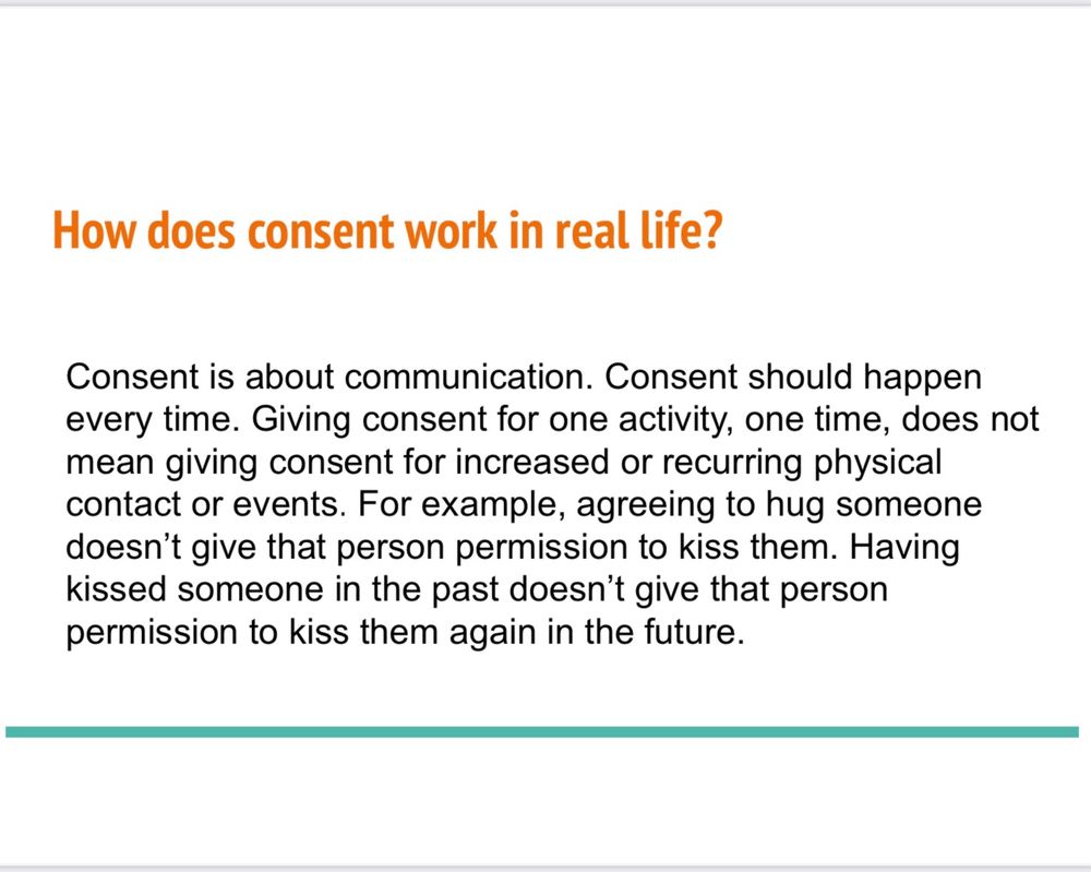 How does consent work in real life?
Consent is about communication. Consent should happen every time. Giving consent for one activity, one time, does not mean giving consent for increased or recurring physical contact or events. For example, agreeing to hug someone doesn't give that person permission to kiss them. Having kissed someone in the past doesn't give that person permission to kiss them again in the future.