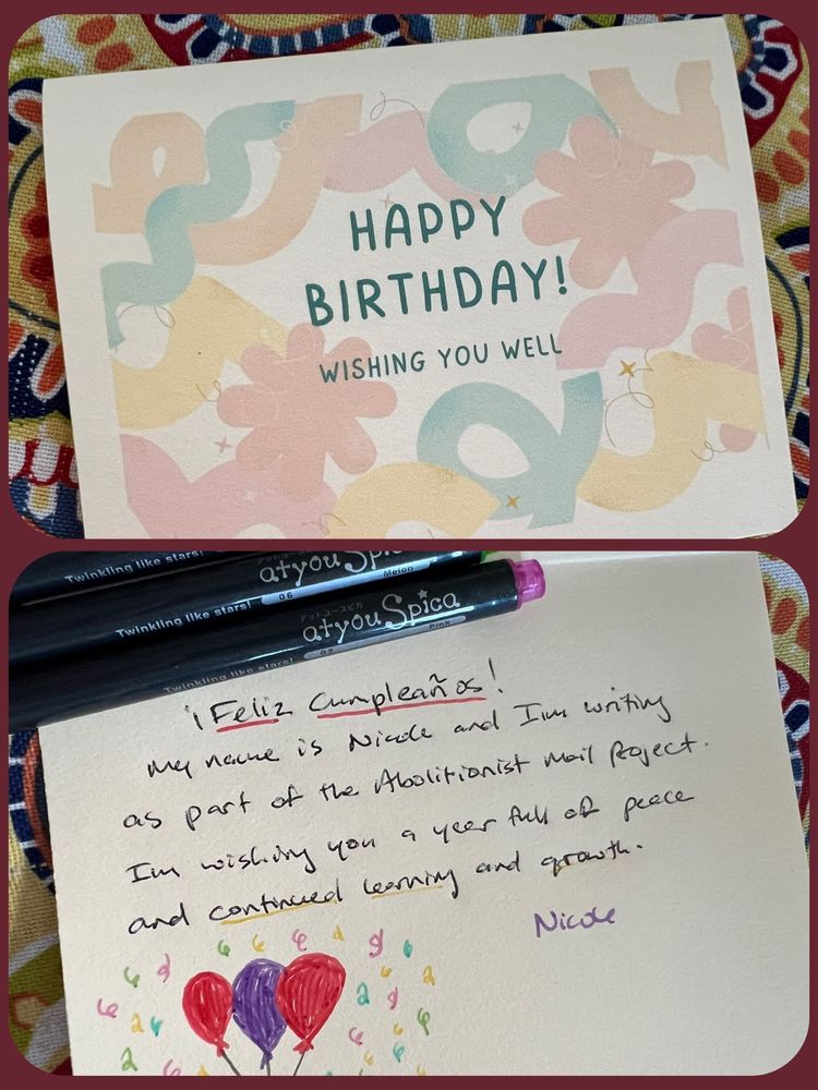Composite of 2 photos: 1st frame is the front of a birthday card that says “Happy Birthday! Wishing You Well” over a background of colorful shapes and squiggles. 2nd frame is the inside of the card with a doodle of balloons and confetti and the message: “¡Feliz Compleaños! My name is Nicole and I’m writing as part of the Abolitionist Mail Project. I’m wishing you a year full of peace and continued learning and growth. Nicole.” Colored pens cover the name of the person the card is written to. 