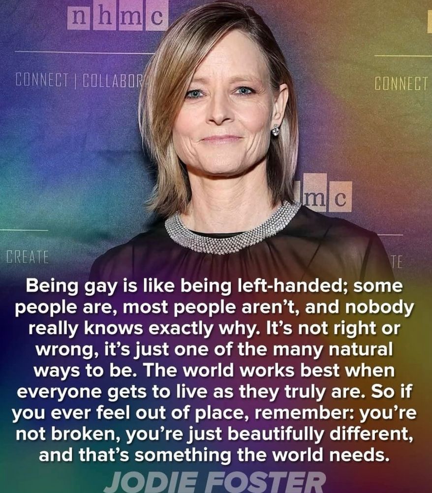 Picture of Jodie Foster with the following words:
“Being gay is like being left-handed; some people are, most people aren't, and nobody really knows exactly why. It's not right or wrong, it's just one of the many natural ways to be. The world works best when everyone gets to live as they truly are. So if you ever feel out of place, remember: you're not broken, you're just beautifully different, and that's something the world needs.
JODIE FOSTER”