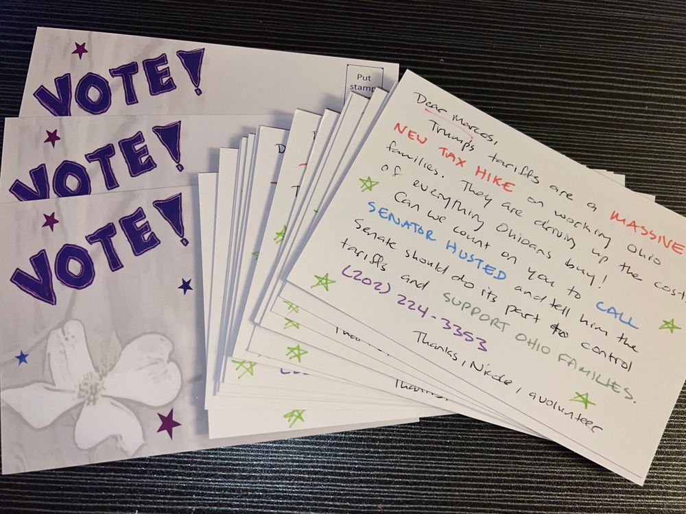 Picture of 2 stacks of postcards. One has the word “VOTE” and a hand drawn flower with stars scattered around the image. The other has the handwritten text: “Dear Marcos, 
Trumps tarifes are a MASSIVE
NEW TAX HIKE on working Ohio families. They are driving up the cost of everything Ohioans buy!
Can we count on you to CALL
SENATOR HUSTED and tell him the Senate should do its part to control tariffs and SUPPORT OHIO FAMILIES.
(202) 224-3353
Thanks, Nicole, a volunteer”