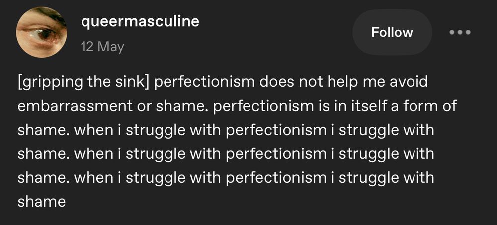 [gripping the sink] perfectionism does not help me avoid embarrassment or shame. perfectionism is in itself a form of shame. when i struggle with perfectionism i struggle with shame. when i struggle with perfectionism i struggle with shame. when i struggle with perfectionism i struggle with shame. 