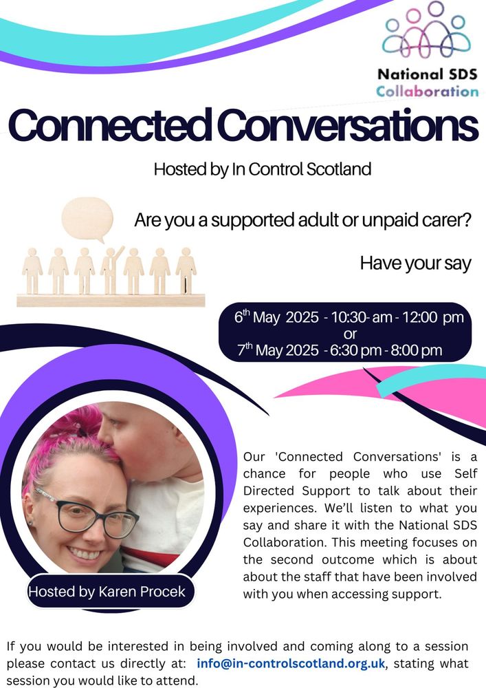 Connected conversations
Hosted by In Control Scotland
Are you a supported adult or unpaid carer? Have your say.
6th May 2025 1030am to 12pm or 7th May 630pm-8pm
Connected Conversations is a chance for people who use self directed support to talk about their experiences. We'll listen to what you say and share it with the National SDS Collaboration. This meeting focuses on the second outcome which is about the staff that have been involved with you when accessing support.
If you would be interested in being involved and coming along to a session please contact us directly at info@in-controlscotland.org.uk stating what session you would like to attend 