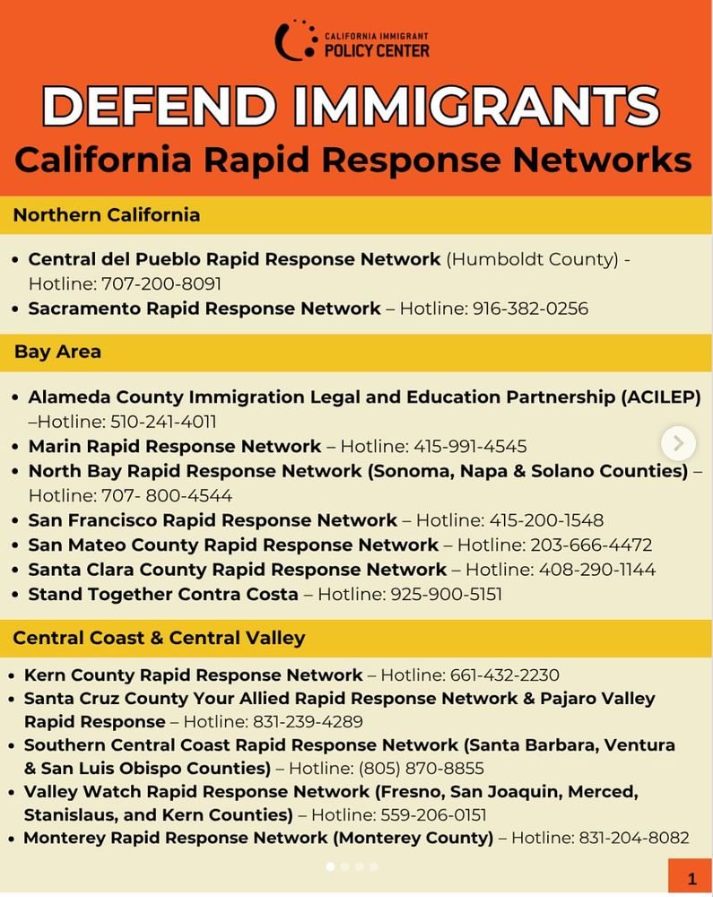 Northern California:

Central del Pueblo Rapid Response Network (Humboldt County): 707-200-8091

Sacramento Rapid Response Network: 916-382-0256

Bay Area:

Alameda County Immigration Legal and Education Partnership (ACILEP): 510-241-4011

Marin Rapid Response Network: 415-991-4545

North Bay Rapid Response Network (Sonoma, Napa & Solano Counties): 707-800-4544

San Francisco Rapid Response Network: 415-200-1548

San Mateo County Rapid Response Network: 203-666-4472

Santa Clara County Rapid Response Network: 408-290-1144

Stand Together Contra Costa: 925-900-5151

Central Coast & Central Valley:

Kern County Rapid Response Network: 661-432-2230

Santa Cruz County Your Allied Rapid Response Network & Pajaro Valley Rapid Response: 831-239-4289

Southern Central Coast Rapid Response Network (Santa Barbara, Ventura & San Luis Obispo Counties): 805-870-8855

Valley Watch Rapid Response Network (Fresno, San Joaquin, Merced, Stanislaus, and Kern Counties): 559-206-0151

Monterey Rapid Response Network (Monterey County): 831-204-8082

